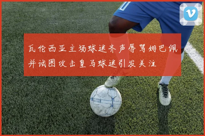 瓦伦西亚主场球迷齐声辱骂姆巴佩并试图攻击皇马球迷引发关注