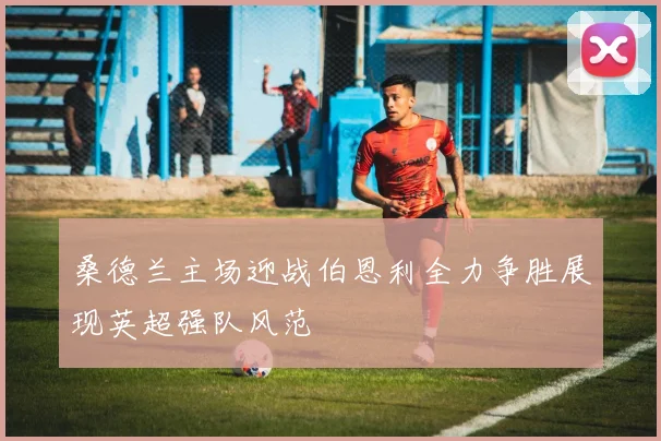 桑德兰主场迎战伯恩利全力争胜展现英超强队风范