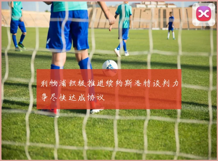 利物浦积极推进续约斯洛特谈判力争尽快达成协议