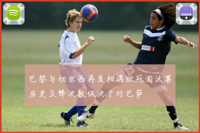 巴黎与切尔西再度相遇欧冠淘汰赛历史交锋次数仅次于对巴萨