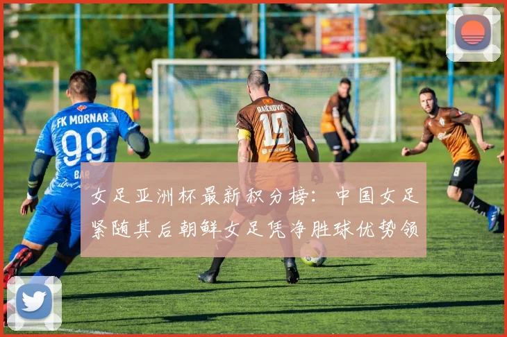 女足亚洲杯最新积分榜：中国女足紧随其后朝鲜女足凭净胜球优势领跑