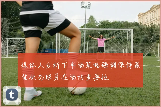 媒体人分析下半场策略强调保持最佳状态球员在场的重要性