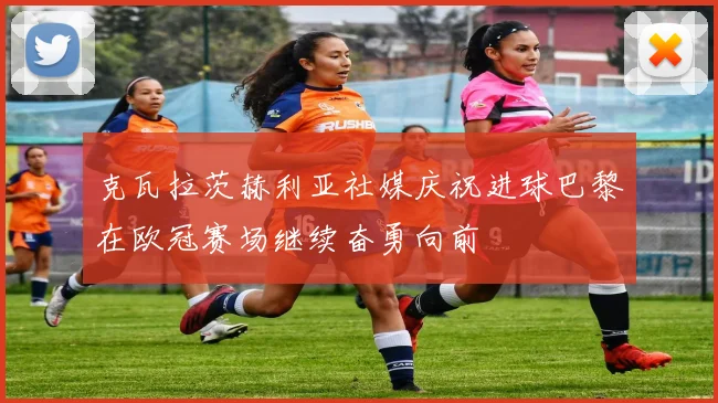 克瓦拉茨赫利亚社媒庆祝进球巴黎在欧冠赛场继续奋勇向前