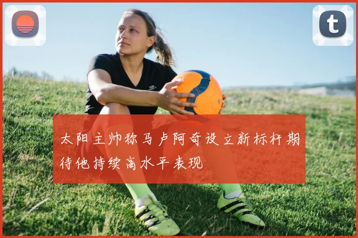 太阳主帅称马卢阿奇设立新标杆期待他持续高水平表现
