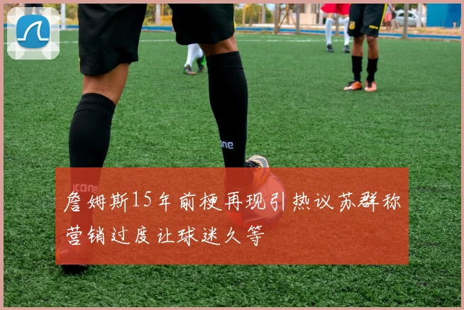 詹姆斯15年前梗再现引热议苏群称营销过度让球迷久等