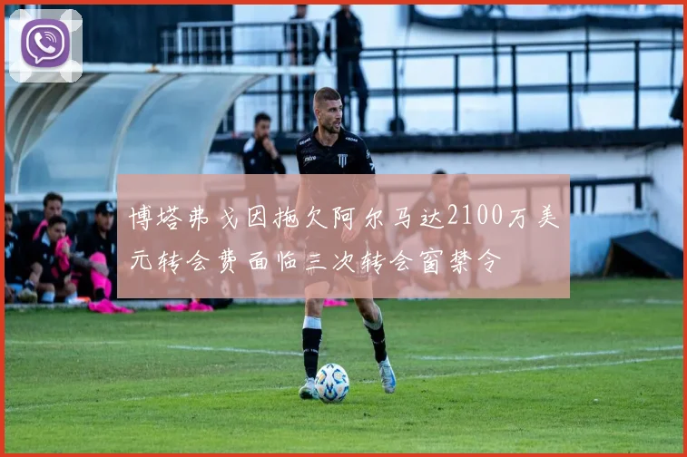 博塔弗戈因拖欠阿尔马达2100万美元转会费面临三次转会窗禁令