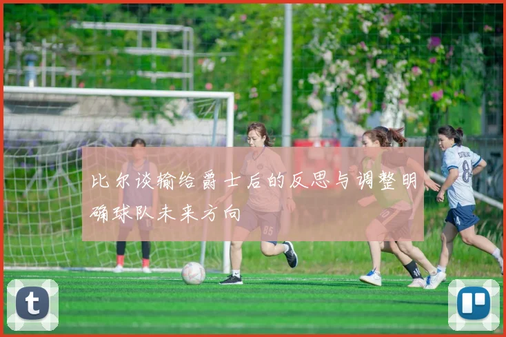 比尔谈输给爵士后的反思与调整明确球队未来方向