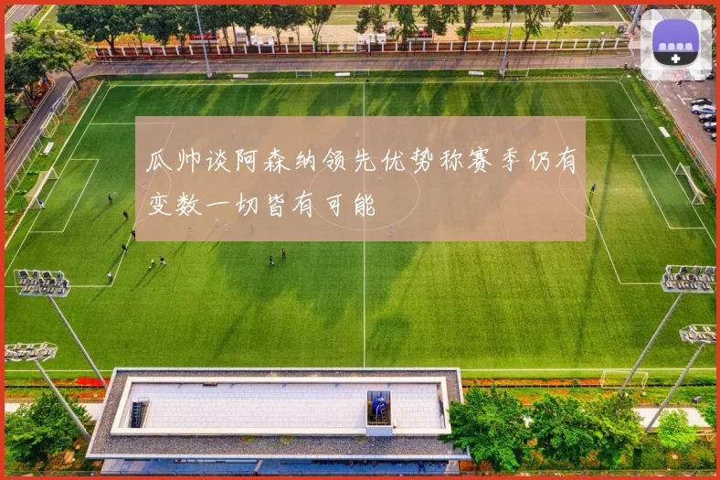 瓜帅谈阿森纳领先优势称赛季仍有变数一切皆有可能