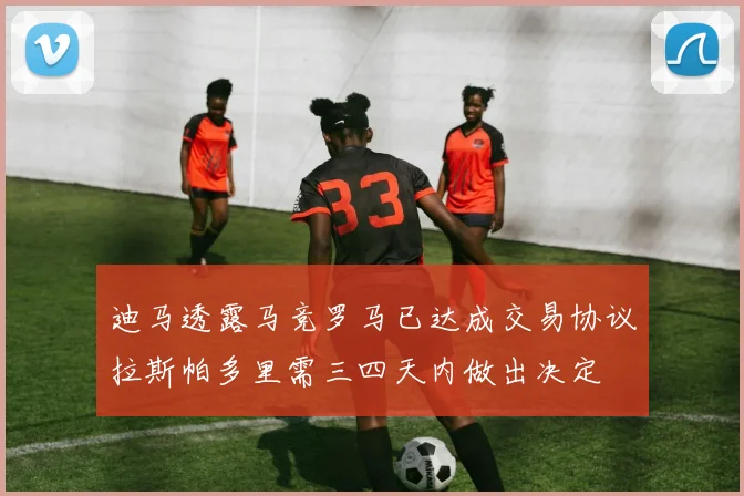 迪马透露马竞罗马已达成交易协议拉斯帕多里需三四天内做出决定