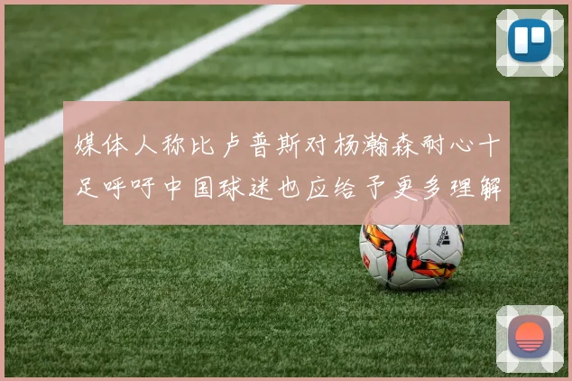 媒体人称比卢普斯对杨瀚森耐心十足呼吁中国球迷也应给予更多理解与支持
