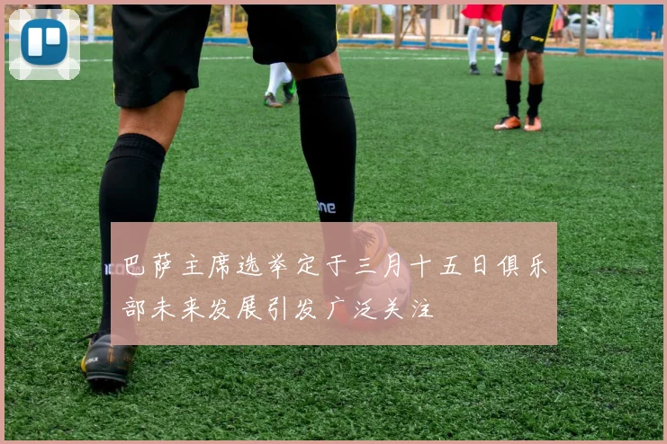 巴萨主席选举定于三月十五日俱乐部未来发展引发广泛关注