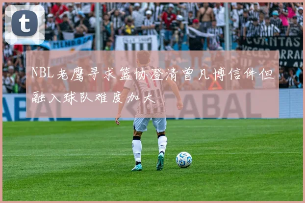 NBL老鹰寻求篮协澄清曾凡博信件但融入球队难度加大