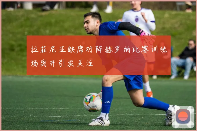 拉菲尼亚缺席对阵赫罗纳比赛训练场离开引发关注