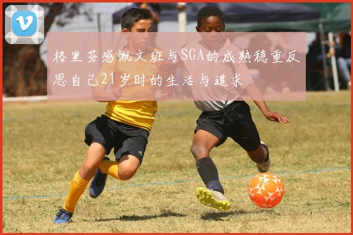 格里芬感慨文班与SGA的成熟稳重反思自己21岁时的生活与追求