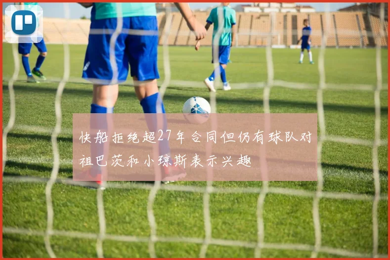 快船拒绝超27年合同但仍有球队对祖巴茨和小琼斯表示兴趣
