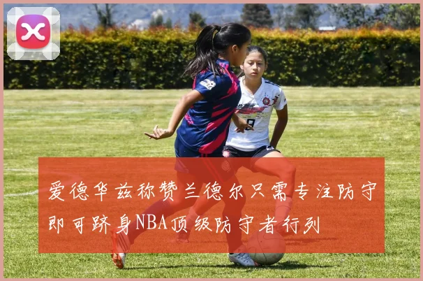 爱德华兹称赞兰德尔只需专注防守即可跻身NBA顶级防守者行列